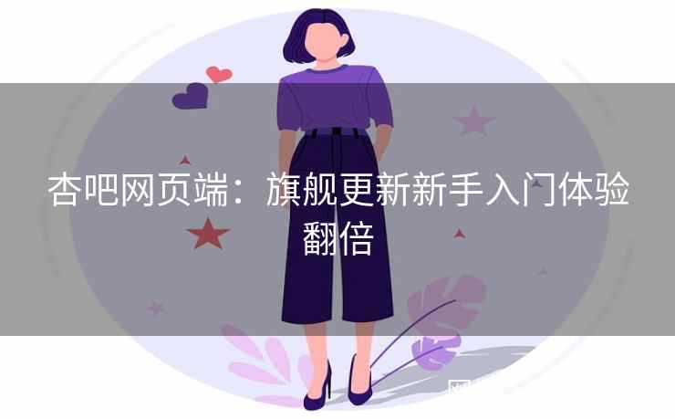 杏吧网页端：旗舰更新新手入门体验翻倍