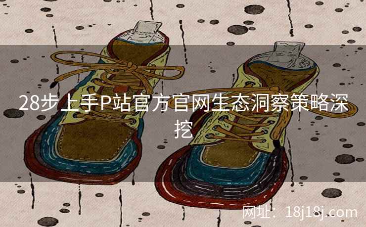 28步上手P站官方官网生态洞察策略深挖