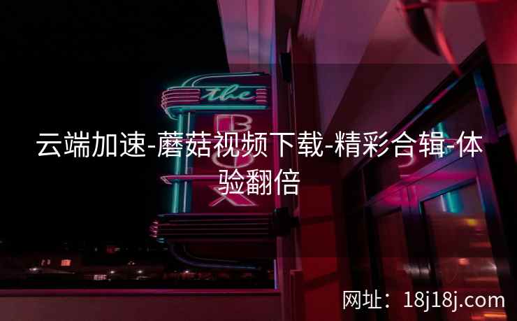 云端加速-蘑菇视频下载-精彩合辑-体验翻倍