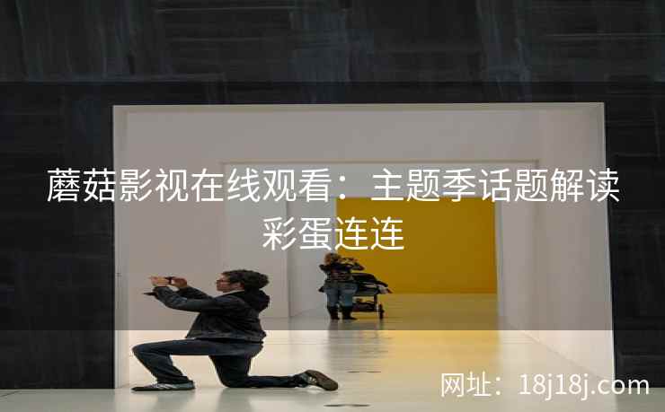 蘑菇影视在线观看：主题季话题解读彩蛋连连