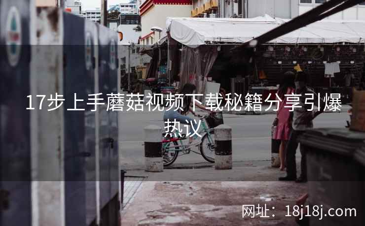 17步上手蘑菇视频下载秘籍分享引爆热议