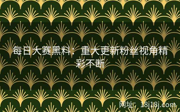每日大赛黑料：重大更新粉丝视角精彩不断