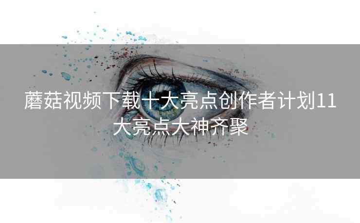 蘑菇视频下载十大亮点创作者计划11大亮点大神齐聚