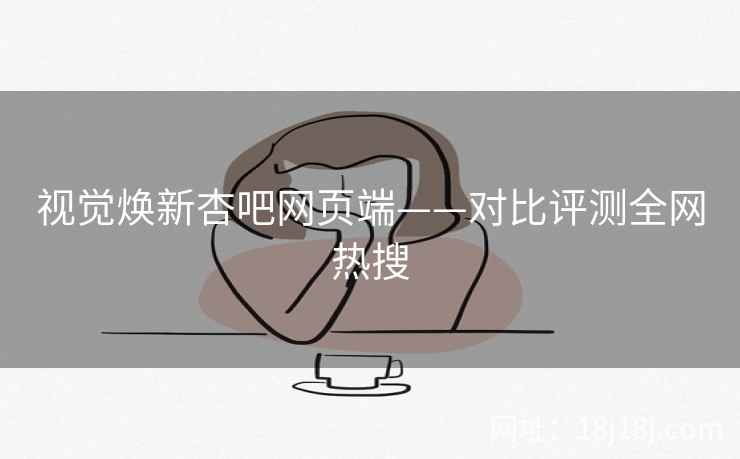 视觉焕新杏吧网页端——对比评测全网热搜