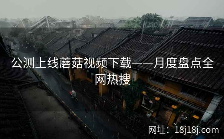 公测上线蘑菇视频下载——月度盘点全网热搜