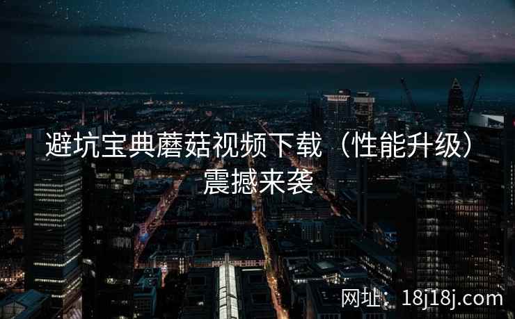 避坑宝典蘑菇视频下载（性能升级）震撼来袭