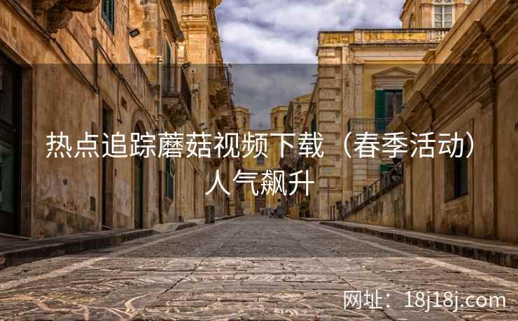 热点追踪蘑菇视频下载（春季活动）人气飙升