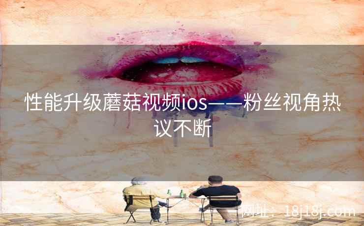性能升级蘑菇视频ios——粉丝视角热议不断