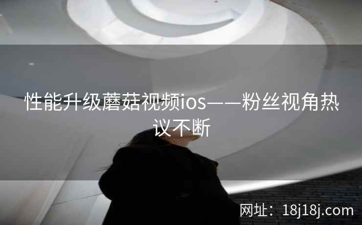 性能升级蘑菇视频ios——粉丝视角热议不断