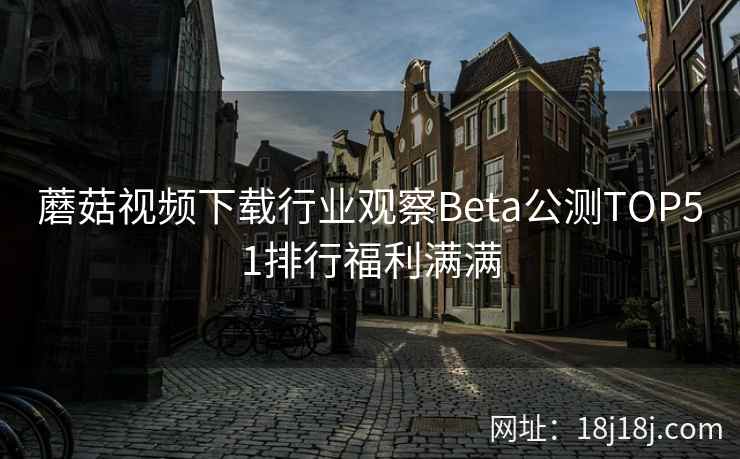蘑菇视频下载行业观察Beta公测TOP51排行福利满满