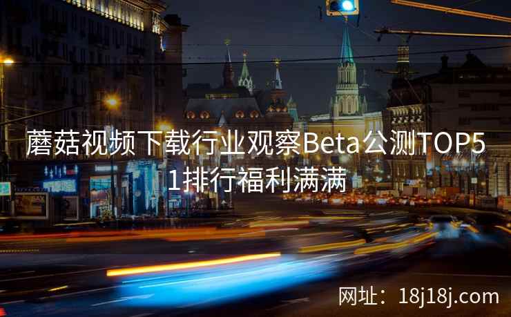 蘑菇视频下载行业观察Beta公测TOP51排行福利满满