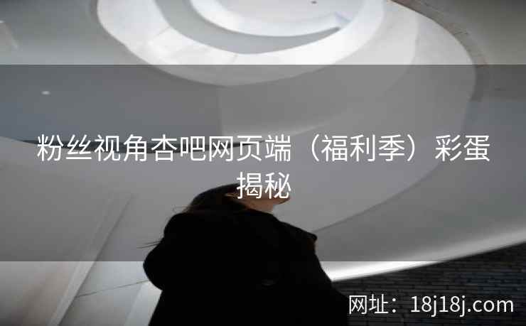 粉丝视角杏吧网页端（福利季）彩蛋揭秘