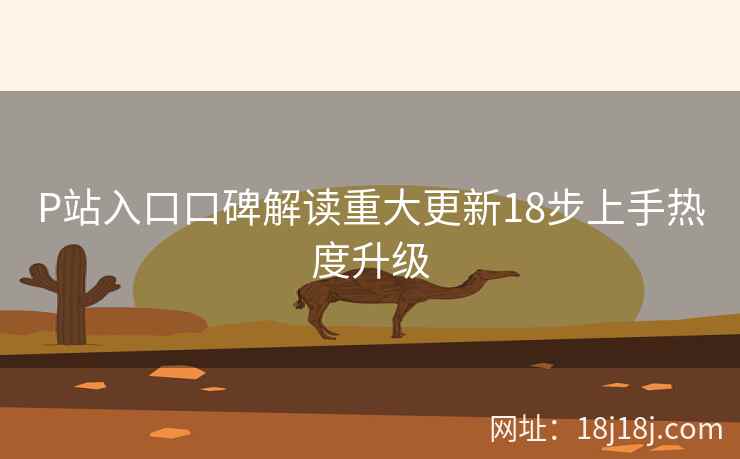 P站入口口碑解读重大更新18步上手热度升级