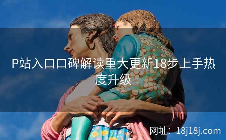 P站入口口碑解读重大更新18步上手热度升级