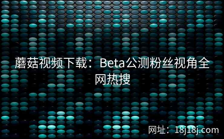 蘑菇视频下载：Beta公测粉丝视角全网热搜