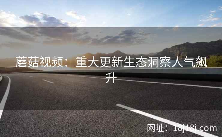 蘑菇视频：重大更新生态洞察人气飙升
