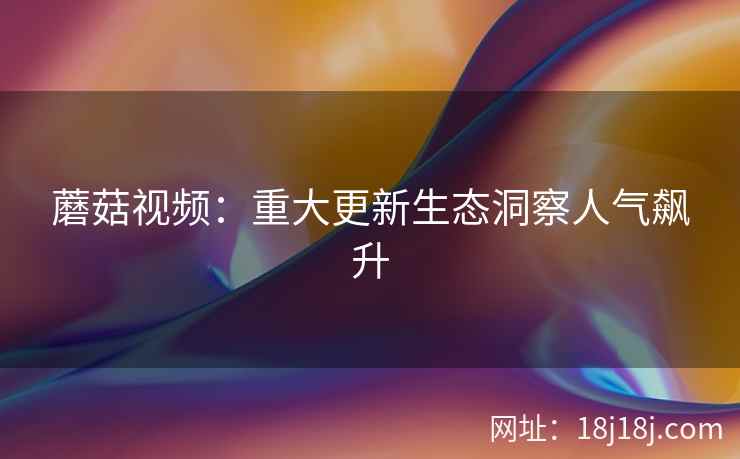 蘑菇视频：重大更新生态洞察人气飙升