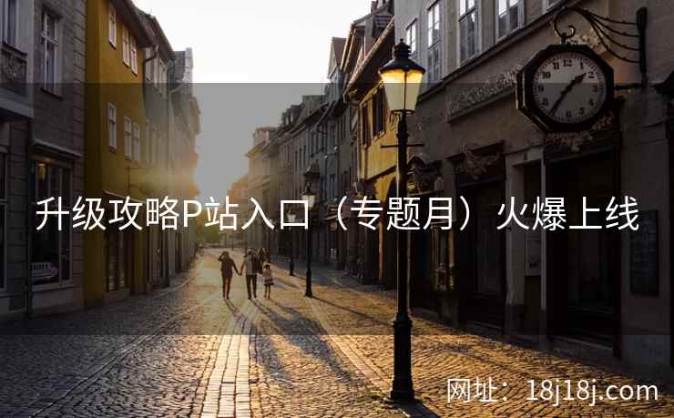 升级攻略P站入口（专题月）火爆上线  第1张