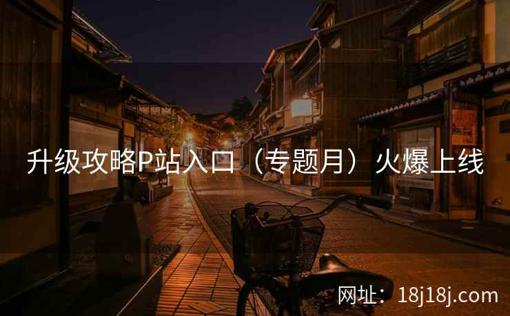 升级攻略P站入口（专题月）火爆上线  第2张