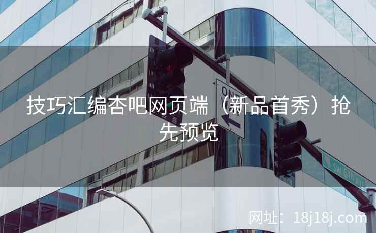 技巧汇编杏吧网页端（新品首秀）抢先预览