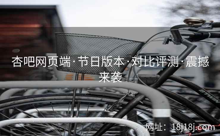 杏吧网页端·节日版本·对比评测·震撼来袭