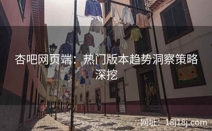 杏吧网页端：热门版本趋势洞察策略深挖