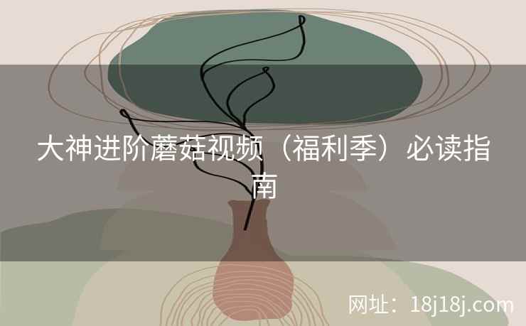 大神进阶蘑菇视频（福利季）必读指南